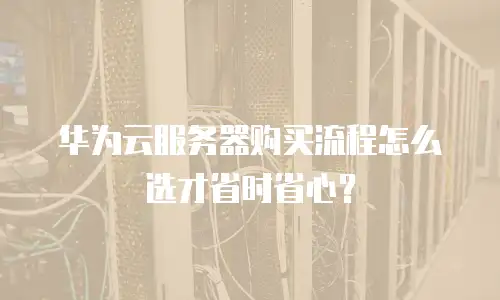 华为云服务器购买流程怎么选才省时省心？