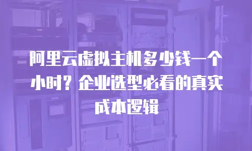 阿里云虚拟主机多少钱一个小时？企业选型必看的真实成本逻辑