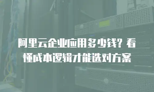 阿里云企业应用多少钱？看懂成本逻辑才能选对方案
