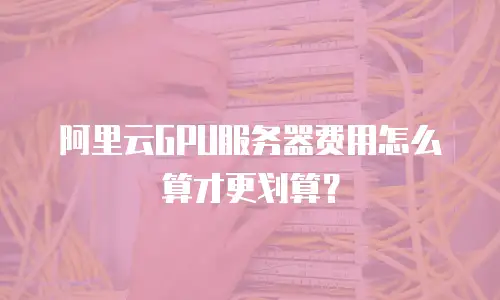 阿里云GPU服务器费用怎么算才更划算？