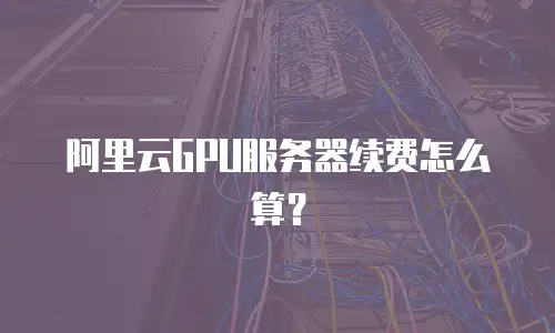 阿里云GPU服务器续费怎么算？