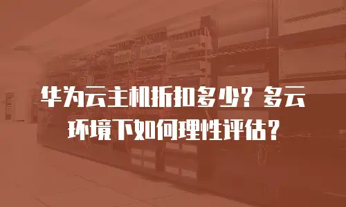 华为云主机折扣多少？多云环境下如何理性评估？