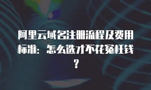 阿里云域名注册流程及费用标准：怎么选才不花冤枉钱？
