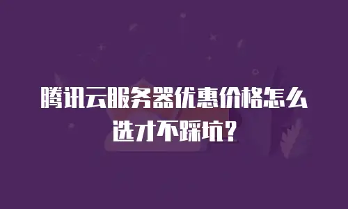 腾讯云服务器优惠价格怎么选才不踩坑？