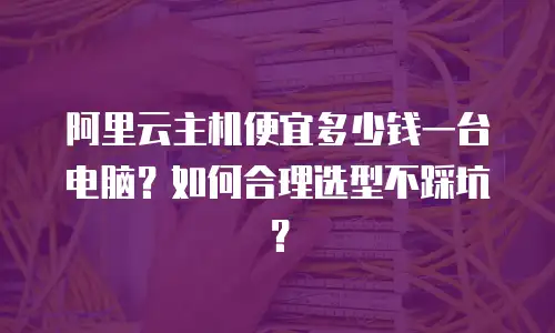 阿里云主机便宜多少钱一台电脑？如何合理选型不踩坑？