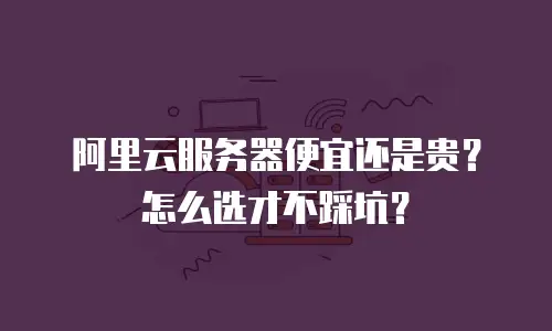 阿里云服务器便宜还是贵？怎么选才不踩坑？