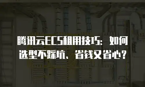 腾讯云ECS租用技巧：如何选型不踩坑、省钱又省心？