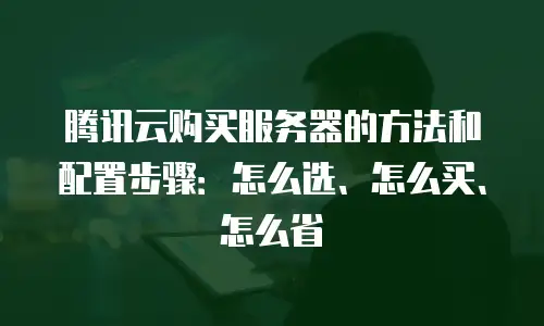 腾讯云购买服务器的方法和配置步骤：怎么选、怎么买、怎么省