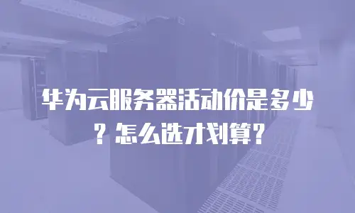 华为云服务器活动价是多少？怎么选才划算？