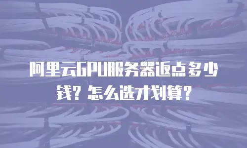 阿里云GPU服务器返点多少钱？怎么选才划算？