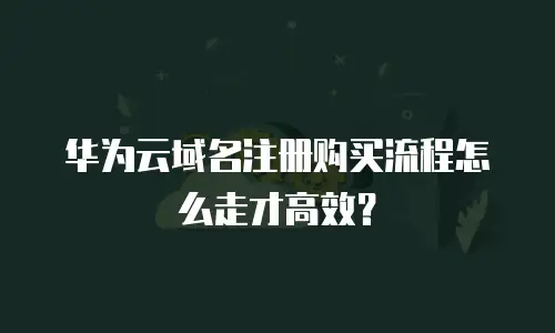 华为云域名注册购买流程怎么走才高效？