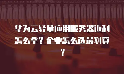 华为云轻量应用服务器返利怎么拿？企业怎么选最划算？