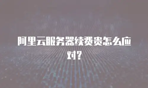 阿里云服务器续费贵怎么应对？