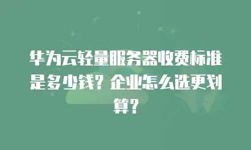 华为云轻量服务器收费标准是多少钱？企业怎么选更划算？