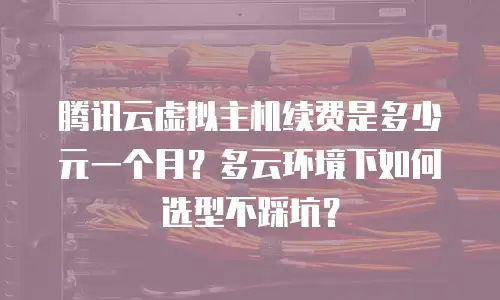 腾讯云虚拟主机续费是多少元一个月？多云环境下如何选型不踩坑？