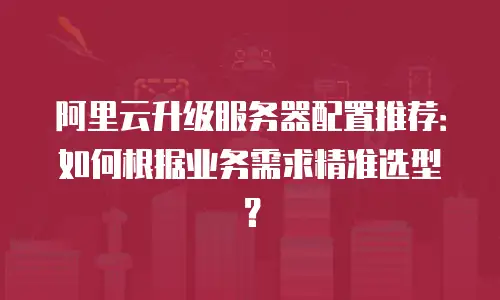 阿里云升级服务器配置推荐：如何根据业务需求精准选型？