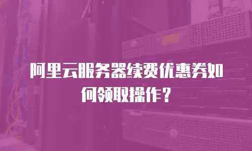 阿里云服务器续费优惠券如何领取操作？