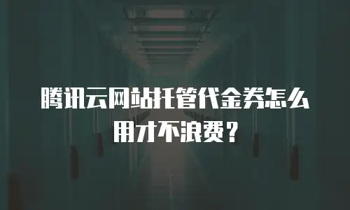 腾讯云网站托管代金券怎么用才不浪费？