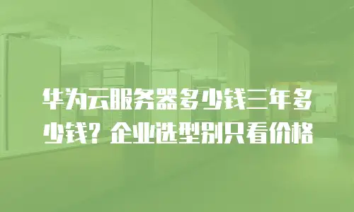 华为云服务器多少钱三年多少钱？企业选型别只看价格