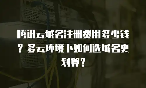 腾讯云域名注册费用多少钱？多云环境下如何选域名更划算？
