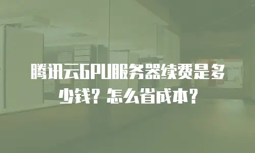 腾讯云GPU服务器续费是多少钱？怎么省成本？