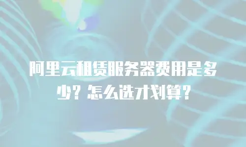 阿里云租赁服务器费用是多少？怎么选才划算？