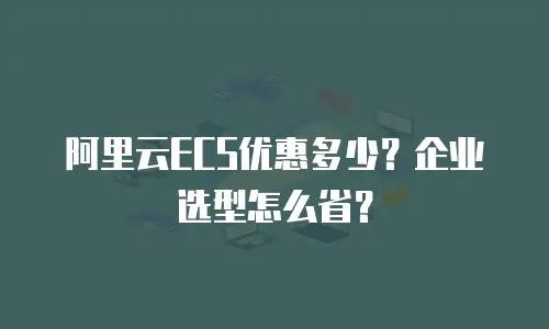 阿里云ECS优惠多少？企业选型怎么省？