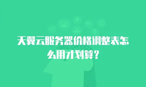 天翼云服务器价格调整表怎么用才划算？