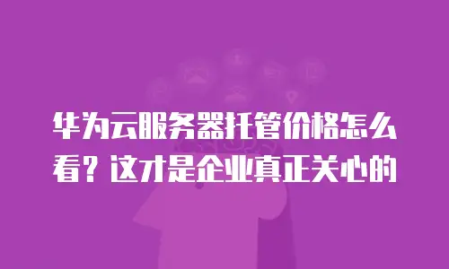 华为云服务器托管价格怎么看？这才是企业真正关心的