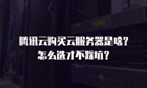 腾讯云购买云服务器是啥？怎么选才不踩坑？