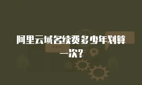 阿里云域名续费多少年划算一次？