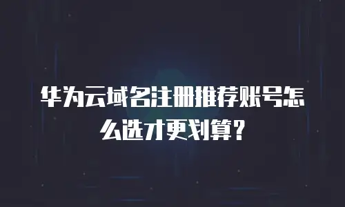 华为云域名注册推荐账号怎么选才更划算？