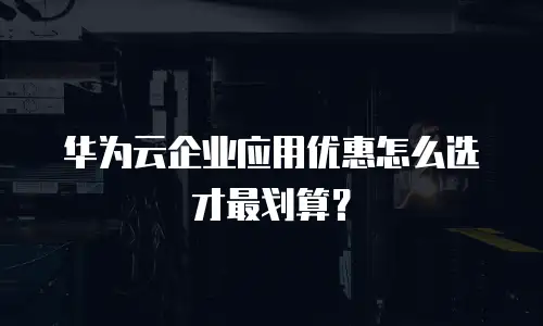 华为云企业应用优惠怎么选才最划算？