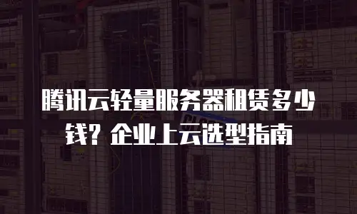 腾讯云轻量服务器租赁多少钱？企业上云选型指南