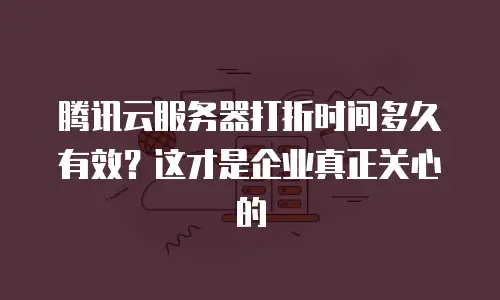 腾讯云服务器打折时间多久有效？这才是企业真正关心的