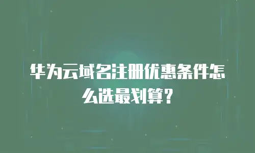 华为云域名注册优惠条件怎么选最划算？