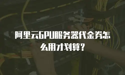 阿里云GPU服务器代金券怎么用才划算？
