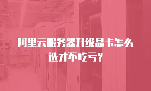阿里云服务器升级显卡怎么选才不吃亏？