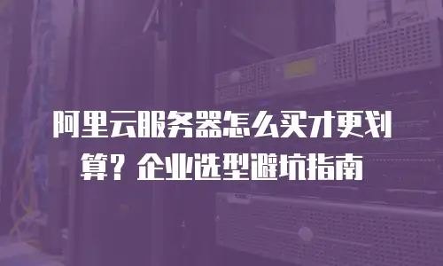阿里云服务器怎么买才更划算？企业选型避坑指南