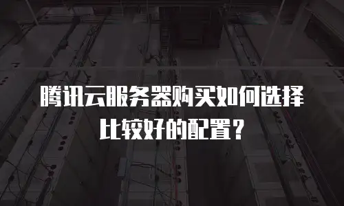 腾讯云服务器购买如何选择比较好的配置？
