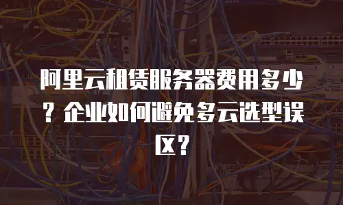 阿里云租赁服务器费用多少？企业如何避免多云选型误区？