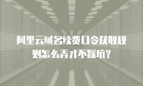 阿里云域名续费口令获取规则怎么弄才不踩坑？