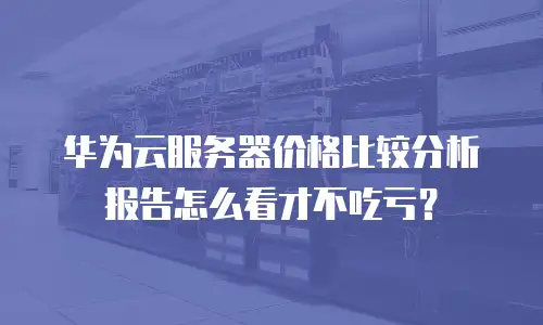 华为云服务器价格比较分析报告怎么看才不吃亏？