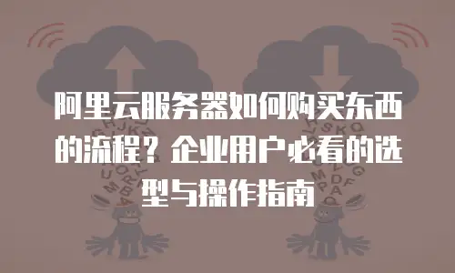 阿里云服务器如何购买东西的流程？企业用户必看的选型与操作指南
