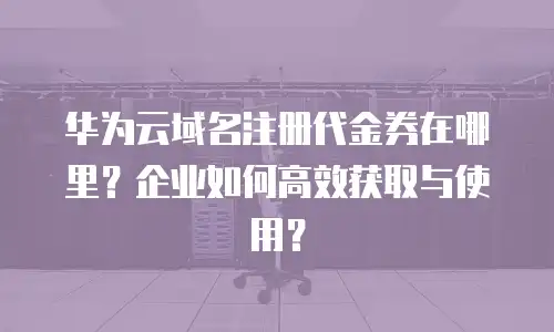 华为云域名注册代金券在哪里？企业如何高效获取与使用？