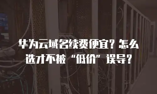 华为云域名续费便宜？怎么选才不被“低价”误导？