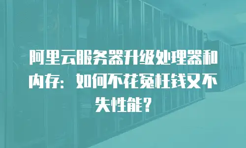 阿里云服务器升级处理器和内存：如何不花冤枉钱又不失性能？
