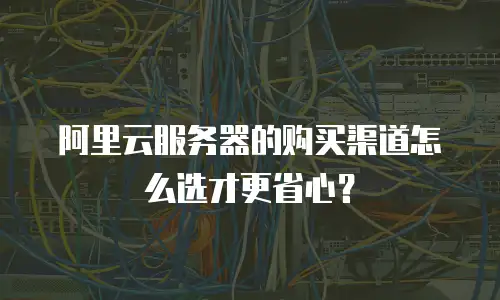 阿里云服务器的购买渠道怎么选才更省心？