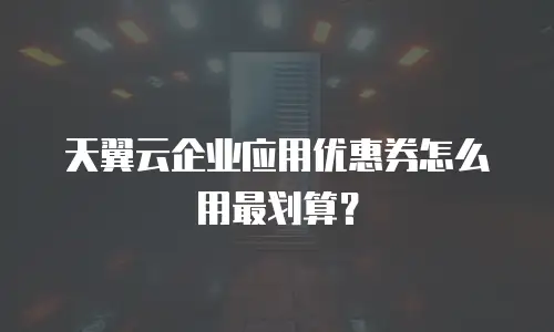 天翼云企业应用优惠券怎么用最划算？