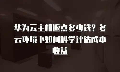 华为云主机返点多少钱？多云环境下如何科学评估成本收益